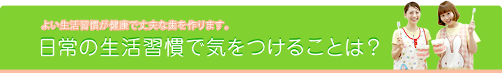 よい生活習慣が健康で丈夫な歯を作ります。　日常の生活習慣で気をつけることは？