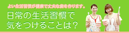 よい生活習慣が健康で丈夫な歯を作ります。　日常の生活習慣で気をつけることは？