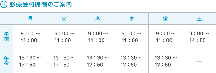 ＜診療受付時間のご案内＞　（月）9：00～11：00、13：30～17：50　（火）10：00～11：30、14：00～18：20　（水）9：00～11：00、13：30～17：50　（木）9：00～11：00、13：30～17：50　（金）9：30～10：50、14：00～17：20　（土）※月2回 9：00～14：50