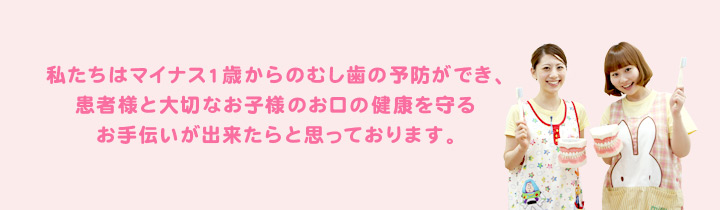 私たちはマイナス１歳からのむし歯の予防ができ、患者様と大切なお子様のお口の健康を守るお手伝いが出来たらと思っております。